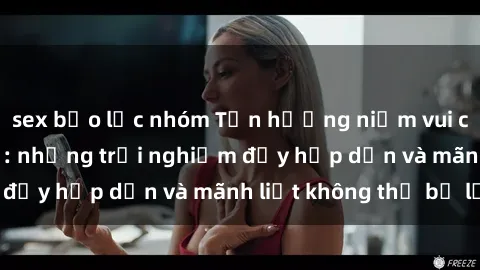 sex bạo lực nhóm Tận hưởng niềm vui của sex với gái trẻ: những trải nghiệm đầy hấp dẫn và mãnh liệt không thể bỏ lỡ