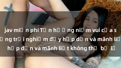jav miễn phí Tận hưởng niềm vui của sex với gái trẻ: những trải nghiệm đầy hấp dẫn và mãnh liệt không thể bỏ lỡ