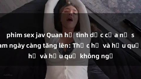 phim sex jav Quan hệ tình dục của nữ sinh Việt Nam ngày càng tăng lên: Thực hư và hậu quả không ngờ