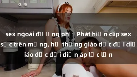 sex ngoài đường phố Phát hiện clip sex nữ sinh gây sốc trên mạng, hệ thống giáo dục đối diện áp lực lớn