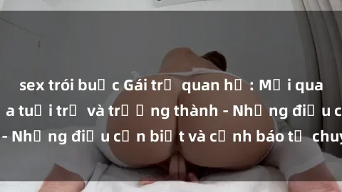 sex trói buộc Gái trẻ quan hệ: Mối quan hệ khác biệt giữa tuổi trẻ và trưởng thành - Những điều cần biết và cảnh báo từ chuyên gia