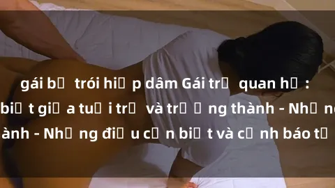 gái bị trói hiếp dâm Gái trẻ quan hệ: Mối quan hệ khác biệt giữa tuổi trẻ và trưởng thành - Những điều cần biết và cảnh báo từ chuyên gia