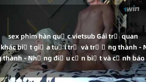 sex phim hàn quốc vietsub Gái trẻ quan hệ: Mối quan hệ khác biệt giữa tuổi trẻ và trưởng thành - Những điều cần biết và cảnh báo từ chuyên gia