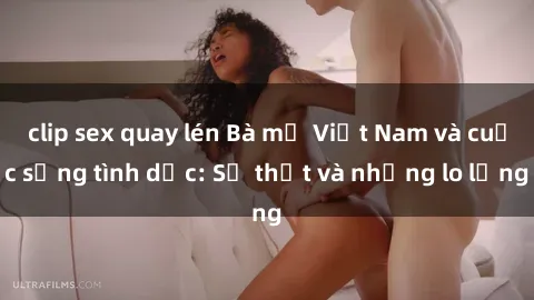 clip sex quay lén Bà mẹ Việt Nam và cuộc sống tình dục: Sự thật và những lo lắng