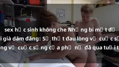 sex học sinh không che Những bí mật đằng sau vẻ ngoài gái già dâm đãng: Sự thật đau lòng về cuộc sống của phụ nữ đã qua tuổi thanh xuân
