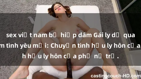sex việt nam bị hiếp dâm Gái ly dị quan hệ tìm kiếm tình yêu mới: Chuyện tình hậu ly hôn của phụ nữ trẻ.