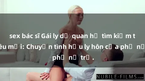 sex bác sĩ Gái ly dị quan hệ tìm kiếm tình yêu mới: Chuyện tình hậu ly hôn của phụ nữ trẻ.