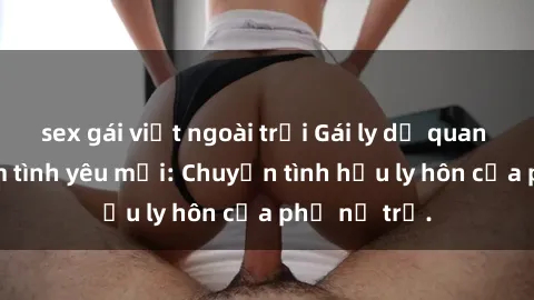 sex gái việt ngoài trời Gái ly dị quan hệ tìm kiếm tình yêu mới: Chuyện tình hậu ly hôn của phụ nữ trẻ.