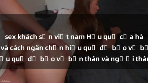 sex khách sạn việt nam Hậu quả của hành vi bạo dâm sex và cách ngăn chặn hiệu quả để bảo vệ bản thân và người thân