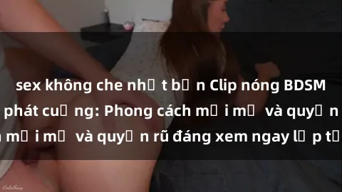 sex không che nhật bản Clip nóng BDSM khiến người xem phát cuồng: Phong cách mới mẻ và quyến rũ đáng xem ngay lập tức!