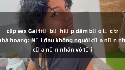 clip sex Gái trẻ bị hiếp dâm bạo lực trong căn nhà hoang: Nỗi đau không nguôi của nạn nhân vô tội