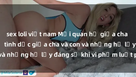 sex loli việt nam Mối quan hệ giữa cha và con: Sự thật về tình dục giữa cha và con và những hệ lụy đáng sợ khi vi phạm luật pháp.