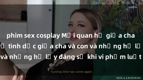 phim sex cosplay Mối quan hệ giữa cha và con: Sự thật về tình dục giữa cha và con và những hệ lụy đáng sợ khi vi phạm luật pháp.