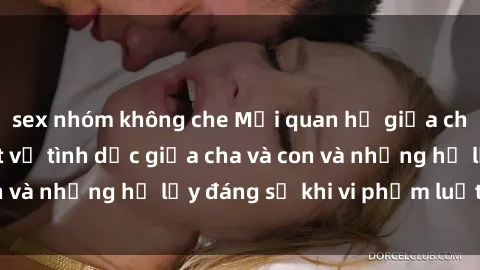 sex nhóm không che Mối quan hệ giữa cha và con: Sự thật về tình dục giữa cha và con và những hệ lụy đáng sợ khi vi phạm luật pháp.