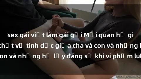 sex gái việt làm gái gọi Mối quan hệ giữa cha và con: Sự thật về tình dục giữa cha và con và những hệ lụy đáng sợ khi vi phạm luật pháp.