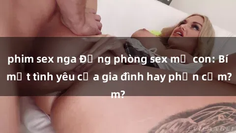 phim sex nga Động phòng sex mẹ con: Bí mật tình yêu của gia đình hay phản cảm?