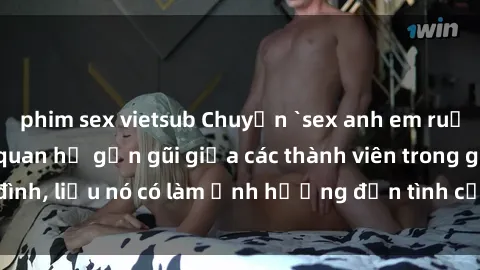 phim sex vietsub Chuyện `sex anh em ruột` - Đề cập đến quan hệ gần gũi giữa các thành viên trong gia đình, liệu nó có làm ảnh hưởng đến tình cảm gia đình hay không?
