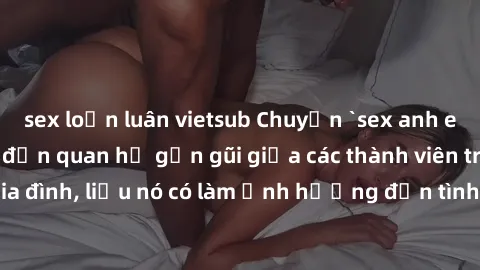 sex loạn luân vietsub Chuyện `sex anh em ruột` - Đề cập đến quan hệ gần gũi giữa các thành viên trong gia đình, liệu nó có làm ảnh hưởng đến tình cảm gia đình hay không?