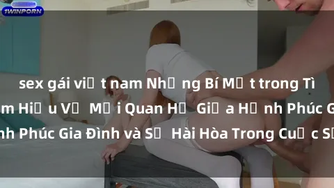 sex gái việt nam Những Bí Mật trong Tình Dục Gia Đình: Tìm Hiểu Về Mối Quan Hệ Giữa Hạnh Phúc Gia Đình và Sự Hài Hòa Trong Cuộc Sống Tình Dục