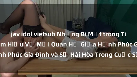 jav idol vietsub Những Bí Mật trong Tình Dục Gia Đình: Tìm Hiểu Về Mối Quan Hệ Giữa Hạnh Phúc Gia Đình và Sự Hài Hòa Trong Cuộc Sống Tình Dục