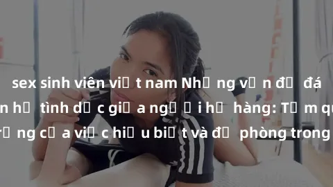 sex sinh viên việt nam Những vấn đề đáng quan tâm về quan hệ tình dục giữa người họ hàng: Tầm quan trọng của việc hiểu biết và đề phòng trong việc tiếp xúc trong gia đình.