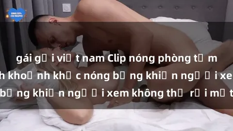 gái gọi việt nam Clip nóng phòng tắm gây sốt: Cận cảnh khoảnh khắc nóng bỏng khiến người xem không thể rời mắt