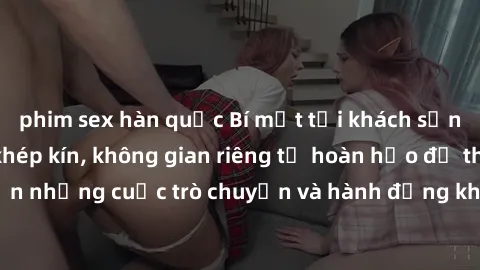 phim sex hàn quốc Bí mật tại khách sạn: Phòng quay lén khép kín, không gian riêng tư hoàn hảo để thực hiện những cuộc trò chuyện và hành động không bị người khác phát hiện.