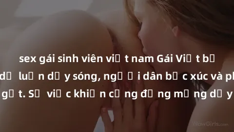 sex gái sinh viên việt nam Gái Việt bị lộ clip sex khiến dư luận dậy sóng, người dân bức xúc và phản đối gay gắt. Sự việc khiến cộng đồng mạng dậy sóng và yêu cầu xử lý nghiêm ngặt.