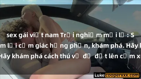 sex gái việt nam Trải nghiệm mới lạ: Sex trong xe hơi đem lại cảm giác hưng phấn, khám phá. Hãy khám phá cách thú vị để đốt lên cảm xúc trong cuộc tình!