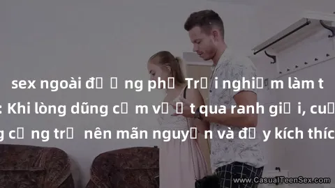 sex ngoài đường phố Trải nghiệm làm tình ngoài đường: Khi lòng dũng cảm vượt qua ranh giới, cuộc hẹn nơi công cộng trở nên mãn nguyện và đầy kích thích. Hành vi nguy hiểm, nhưng cũng tạo nên cảm giác