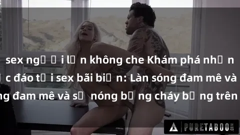 sex người lớn không che Khám phá những trải nghiệm độc đáo tại sex bãi biển: Làn sóng đam mê và sự nóng bỏng cháy bỏng trên cát trắng