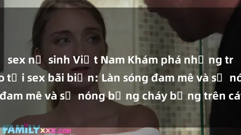 sex nữ sinh Việt Nam Khám phá những trải nghiệm độc đáo tại sex bãi biển: Làn sóng đam mê và sự nóng bỏng cháy bỏng trên cát trắng