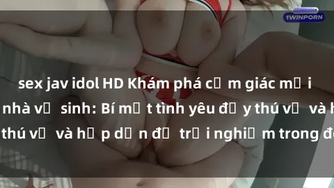 sex jav idol HD Khám phá cảm giác mới mẻ với sex trong nhà vệ sinh: Bí mật tình yêu đầy thú vị và hấp dẫn để trải nghiệm trong đêm hôm nay!