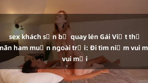 sex khách sạn bị quay lén Gái Việt thỏa mãn ham muốn ngoài trời: Đi tìm niềm vui mới