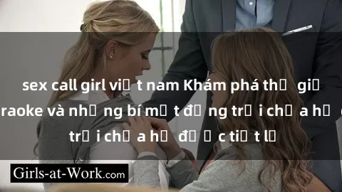 sex call girl việt nam Khám phá thế giới sex quán karaoke và những bí mật động trời chưa hề được tiết lộ