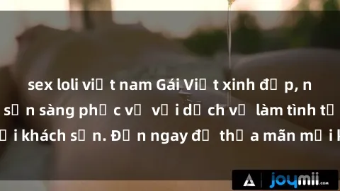 sex loli việt nam Gái Việt xinh đẹp, nồng nàn tình cảm, sẵn sàng phục vụ với dịch vụ làm tình tại khách sạn. Đến ngay để thỏa mãn mọi khao khát của bạn!