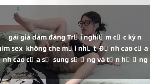 gái già dâm đãng Trải nghiệm cực kỳ nóng bỏng trong phim sex  không che mới nhất  Đỉnh cao của sự sung sướng và tận hưởng chân thật