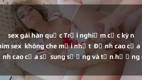 sex gái hàn quốc Trải nghiệm cực kỳ nóng bỏng trong phim sex  không che mới nhất  Đỉnh cao của sự sung sướng và tận hưởng chân thật