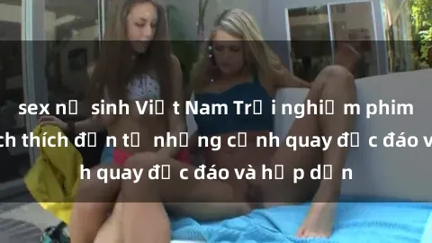 sex nữ sinh Việt Nam Trải nghiệm phim sex : Sự kích thích đến từ những cảnh quay độc đáo và hấp dẫn