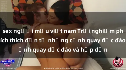 sex người mẫu việt nam Trải nghiệm phim sex : Sự kích thích đến từ những cảnh quay độc đáo và hấp dẫn