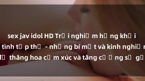 sex jav idol HD Trải nghiệm hứng khởi cùng với việc làm tình tập thể - những bí mật và kinh nghiệm để thăng hoa cảm xúc và tăng cường sự gắn kết trong mối quan hệ