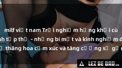 milf việt nam Trải nghiệm hứng khởi cùng với việc làm tình tập thể - những bí mật và kinh nghiệm để thăng hoa cảm xúc và tăng cường sự gắn kết trong mối quan hệ