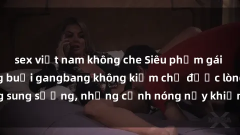 sex việt nam không che Siêu phẩm gái Việt tham gia trong buổi gangbang không kiềm chế được lòng sung sướng, những cảnh nóng nảy khiến ai cũng phải mãn nhãn