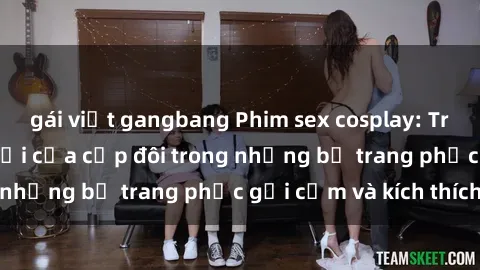 gái việt gangbang Phim sex cosplay: Trải nghiệm tuyệt vời của cặp đôi trong những bộ trang phục gợi cảm và kích thích