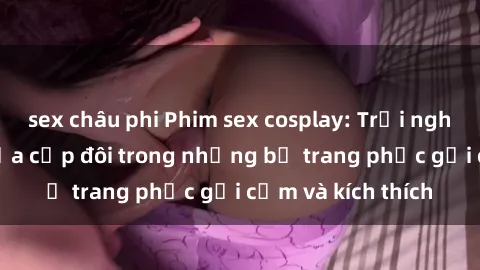 sex châu phi Phim sex cosplay: Trải nghiệm tuyệt vời của cặp đôi trong những bộ trang phục gợi cảm và kích thích
