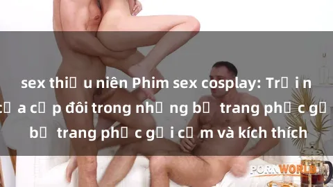 sex thiếu niên Phim sex cosplay: Trải nghiệm tuyệt vời của cặp đôi trong những bộ trang phục gợi cảm và kích thích