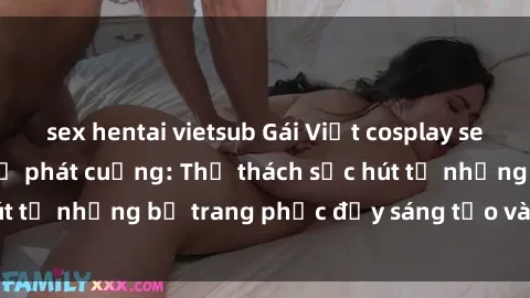 sex hentai vietsub Gái Việt cosplay sexy khiến fan hâm mộ phát cuồng: Thử thách sức hút từ những bộ trang phục đầy sáng tạo và quyến rũ!