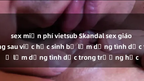 sex miễn phí vietsub Skandal sex giáo viên: Sự thật đằng sau việc học sinh bị lạm dụng tình dục trong trường học