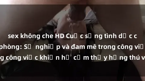 sex không che HD Cuộc sống tình dục của nhân viên văn phòng: Sự nghiệp và đam mê trong công việc khiến họ cảm thấy hứng thú với tình dục?