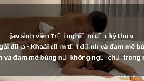 jav sinh viên Trải nghiệm cực kỳ thú vị khi làm tình với gái đẹp - Khoái cảm tột đỉnh và đam mê bùng nổ không ngờ chỉ trong một đêm!